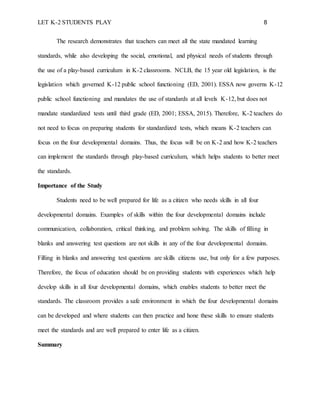 LET K-2 STUDENTS PLAY 8
The research demonstrates that teachers can meet all the state mandated learning
standards, while also developing the social, emotional, and physical needs of students through
the use of a play-based curriculum in K-2 classrooms. NCLB, the 15 year old legislation, is the
legislation which governed K-12 public school functioning (ED, 2001). ESSA now governs K-12
public school functioning and mandates the use of standards at all levels K-12, but does not
mandate standardized tests until third grade (ED, 2001; ESSA, 2015). Therefore, K-2 teachers do
not need to focus on preparing students for standardized tests, which means K-2 teachers can
focus on the four developmental domains. Thus, the focus will be on K-2 and how K-2 teachers
can implement the standards through play-based curriculum, which helps students to better meet
the standards.
Importance of the Study
Students need to be well prepared for life as a citizen who needs skills in all four
developmental domains. Examples of skills within the four developmental domains include
communication, collaboration, critical thinking, and problem solving. The skills of filling in
blanks and answering test questions are not skills in any of the four developmental domains.
Filling in blanks and answering test questions are skills citizens use, but only for a few purposes.
Therefore, the focus of education should be on providing students with experiences which help
develop skills in all four developmental domains, which enables students to better meet the
standards. The classroom provides a safe environment in which the four developmental domains
can be developed and where students can then practice and hone these skills to ensure students
meet the standards and are well prepared to enter life as a citizen.
Summary
 
