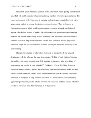 LET K-2 STUDENTS PLAY 9
The current idea in American education is that achievement means passing a standardized
test, which will enable students to become functioning members of society upon graduation. The
current environment in K-2 classrooms is preparing students to pass a standardized test, but is
not preparing students to become functioning members of society. There is, however, a
classroom environment which would prepare students to meet the academic standards and
become a functioning member of society. The environment that prepares students to meet the
standards and become a functioning member of society is the play-based curriculum of early
childhood education. Play-based curriculum satisfies these conditions because play-based
curriculum targets the four developmental domains, creating the foundation necessary for all
future learning.
Changing the structure of today’s K-2 classrooms to incorporate all four areas of
development will also influence the grand tour question: “In light of early childhood theories,
philosophies, and current research in the field regarding best practice, what is the future of
programming and practice in early education?” (Sadlovsky, 2016, p. 11). Since the current
legislation does not require a specific way of teaching, play-based curriculum, which has been
effective in early childhood centers, should also be introduced to the K-2 setting. Play-based
curriculum is recognized in early childhood education as a research-based, developmentally
appropriate practice that provides a better structure and foundation for future success. Therefore,
play-based curriculum must be implemented in K-2 classrooms.
 