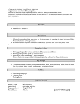 > To generate business from different resources.
> Appointment and closer of the prospects .
> Follow up with the clients regarding cheques and DD& other payment related issues
> Customer handling and develop the channel through whichrich the segmented area to covermore and
more customers.
Academia
 Bachelors in Commerce .
Achievements
 Effectively streamlined the operations of the department by training the team in terms of Sales
Process, Customer service processes.
 Achieved the sales targets of the area on the Monthly quarterly, half yearly and yearly basis
.
Extra Curriculum
 Actively participated in various activities in debates, speeches till now.
 Actively participated in sports up to school level.
 Been part of event management’s and promotions.
 Being volunteer in many social activities participated up to School level and at extempore.
My Strength
 Leadership qualities, Honest, Good Communication skills, good convincing skills Ability to learn
fast, Determined, Smart enough to take up any job suitable for me.
Hobbies
 Interacting with people.
 Listening music.
 Reading books
Personal Dossier
Father’s Name : MC Bhatnagar
Date of Birth : November 4th 1981
Languages know : English, Hindi
Marital Status : Married (Gaurav Bhatnagar)
 