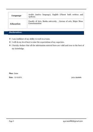 Page 5 aya.raoof88@gmail.com
Language
Arabic (native language), English (Fluent both written and
spoken).
Education
Faculty of Arts, Banha university , License of arts, Major Mass
Communication
Declaration:
 I am confident of my ability to work in a team.
 I will do my level best to raise the expectations of my superiors.
 I hereby declare that all the information entered here are valid and true to the best of
my knowledge.
Place: Dubai
Date: 10-10-2015 (AYA RAOOF)
 