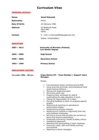 Curriculum Vitae
PERSONAL DETAILS
Name: Kamil Matusiak
Nationality: Polish
Date Of Birth: 24 February 1986
Address: 42 Walbrook Road
DE23 8RY
Derby
Contact: E - mail: k.matusiak86@googlemail.com
Mobile: 07462539813
EDUCATION
2007 – 2012 University of Wroclaw (Poland),
Law Master Degree
2002 – 2005 High School
1999 – 2002 Secondary School
1993 – 1999 Primary School
EMPLOYMENT HISTORY
November 2006 – till now Argos Barton DC – Team Member / Support Team
Manager;
Duties;
 Full warehouse duties including driving MHE.
 Using scanning terminals, and professional fixed
asset tracking software.
 Moving and organising stock.
 Minimising stock loss.
 Preparing daily workloads for staff &
coordinating the daily allocation of work.
 Taking full responsibility for a team.
 Providing feedback to team on progress against
targets.
 Monitoring & reporting on standards &
performance targets.
 Implementing process changes.
 Resolving any conflicts or arguments that may
arise between employees.
 Striving to ensure that all tasks are carried out
above and beyond expectations.
 Proactively promoting a health & safety culture.
 Completing paperwork.
 Attending and participating in team meetings.
 Ensuring a clean, safe and friendly working
environment.
 Reporting to senior managers.
 