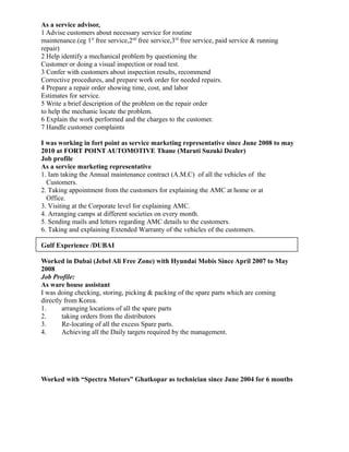 As a service advisor,
1 Advise customers about necessary service for routine
maintenance.(eg 1st
free service,2nd
free service,3rd
free service, paid service & running
repair)
2 Help identify a mechanical problem by questioning the
Customer or doing a visual inspection or road test.
3 Confer with customers about inspection results, recommend
Corrective procedures, and prepare work order for needed repairs.
4 Prepare a repair order showing time, cost, and labor
Estimates for service.
5 Write a brief description of the problem on the repair order
to help the mechanic locate the problem.
6 Explain the work performed and the charges to the customer.
7 Handle customer complaints
I was working in fort point as service marketing representative since June 2008 to may
2010 at FORT POINT AUTOMOTIVE Thane (Maruti Suzuki Dealer)
Job profile
As a service marketing representative
1. Iam taking the Annual maintenance contract (A.M.C) of all the vehicles of the
Customers.
2. Taking appointment from the customers for explaining the AMC at home or at
Office.
3. Visiting at the Corporate level for explaining AMC.
4. Arranging camps at different societies on every month.
5. Sending mails and letters regarding AMC details to the customers.
6. Taking and explaining Extended Warranty of the vehicles of the customers.
Gulf Experience /DUBAI
Worked in Dubai (Jebel Ali Free Zone) with Hyundai Mobis Since April 2007 to May
2008
Job Profile:
As ware house assistant
I was doing checking, storing, picking & packing of the spare parts which are coming
directly from Korea.
1. arranging locations of all the spare parts
2. taking orders from the distributors
3. Re-locating of all the excess Spare parts.
4. Achieving all the Daily targets required by the management.
Worked with “Spectra Motors” Ghatkopar as technician since June 2004 for 6 months
 