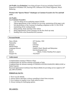 Job Profile:-As aTechnician I was doing all types of services including Clutch O/H,
Suspension O/H,Brake O/H, Steering O/H, Carburetor O/H, Wheel Alignment, Wheel
Balancing
Worked with “Spectra Motors” Ghatkopar as Customer Executive for Two and half
years.
Job Profile:-
As a Customer Executive
1. I am was doing service marketing reports (S.M.R)
2. Taking appointments of the Customer for servicing, maintaining all the paper work.
3. Solving problems of the Customer by handling complaints to the C.C.M or W.M
4. maintaining all the washing boards
5. taking pickup, drops and drop of the vehicle
6. taking appointments of the Customers for the free check up camp
7. Sending Gifts to the Dissatisfied JD Customers
Personal Details
Date of Birth : 26th
October, 1982
Nationality : Indian
Religion : Christian
Marital Status : Married
Languages Known : English, Hindi, Marathi and Malayalam
Email : liju.chack@gmail.com
Interest : Music, Cricket, Reading News papers
Passport No : N5234235
Achievement
Completed Basic training of Maruti at Pune.
Completed Basic & Advance training of Hyundai at Vashi.
Completed Basic & Advance training of YAMAHA-SUZUKI-DAIHATSU-BRILLIANE at
Dubai-Fujairah.
Received Appreciation Certificate from Maruti (Delhi) for providing service support at 26th
july 2005 (FLOOD).
PERSONAL FACTS :
1- Never say die attitude.
2- Always believe that there is always something to learn from everyone.
3- Give credence to together every- body achieves more.
4- Always looking for challenging options.
MY ASSETS :
 