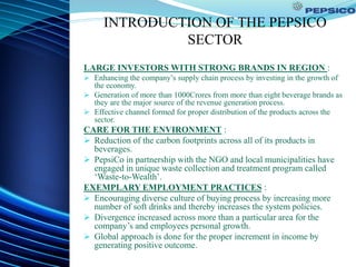 INTRODUCTION OF THE PEPSICO
SECTOR
LARGE INVESTORS WITH STRONG BRANDS IN REGION :
 Enhancing the company’s supply chain process by investing in the growth of
the economy.
 Generation of more than 1000Crores from more than eight beverage brands as
they are the major source of the revenue generation process.
 Effective channel formed for proper distribution of the products across the
sector.
CARE FOR THE ENVIRONMENT :
 Reduction of the carbon footprints across all of its products in
beverages.
 PepsiCo in partnership with the NGO and local municipalities have
engaged in unique waste collection and treatment program called
‘Waste-to-Wealth’.
EXEMPLARY EMPLOYMENT PRACTICES :
 Encouraging diverse culture of buying process by increasing more
number of soft drinks and thereby increases the system policies.
 Divergence increased across more than a particular area for the
company’s and employees personal growth.
 Global approach is done for the proper increment in income by
generating positive outcome.
 