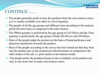 CONTINUE……
5. The people generally prefer to buy the products from the convenience stores
as it is readily available over there in a lot of quantity.
6. The people of all the age groups and different class according to the analysis
prefer the taste more as compared to the other factors.
7. The 500ml quantity is preferred by the age group of (10-29)yrs and the 1litre
quantity is preferred by the age group of both (30-49) yrs and (50-69)yrs.
8. Most of the people judge the product on the basis of brand preference and
attraction mechanism towards the product.
9. Most of the people according to the survey has been found out that they look
into the product due to the commercial advertisements as compared to the
other modes of the ads i.e. print media or the internet media.
10. The people prefer the products based on the availability of the product not
only in one stores but in many convenience stores.
 