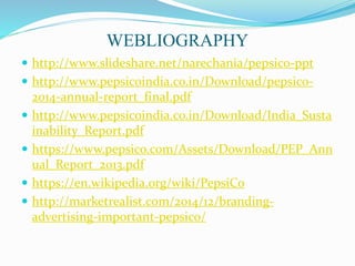 WEBLIOGRAPHY
 http://www.slideshare.net/narechania/pepsico-ppt
 http://www.pepsicoindia.co.in/Download/pepsico-
2014-annual-report_final.pdf
 http://www.pepsicoindia.co.in/Download/India_Susta
inability_Report.pdf
 https://www.pepsico.com/Assets/Download/PEP_Ann
ual_Report_2013.pdf
 https://en.wikipedia.org/wiki/PepsiCo
 http://marketrealist.com/2014/12/branding-
advertising-important-pepsico/
 