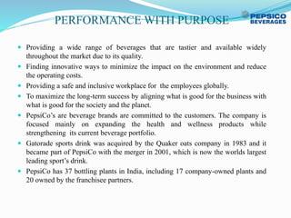 PERFORMANCE WITH PURPOSE
 Providing a wide range of beverages that are tastier and available widely
throughout the market due to its quality.
 Finding innovative ways to minimize the impact on the environment and reduce
the operating costs.
 Providing a safe and inclusive workplace for the employees globally.
 To maximize the long-term success by aligning what is good for the business with
what is good for the society and the planet.
 PepsiCo’s are beverage brands are committed to the customers. The company is
focused mainly on expanding the health and wellness products while
strengthening its current beverage portfolio.
 Gatorade sports drink was acquired by the Quaker oats company in 1983 and it
became part of PepsiCo with the merger in 2001, which is now the worlds largest
leading sport’s drink.
 PepsiCo has 37 bottling plants in India, including 17 company-owned plants and
20 owned by the franchisee partners.
 
