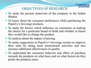 OBJECTIVES OF RESEARCH
 To study the present status/role of the company in the Indian
Market.
 To know about the consumer preferences while purchasing the
PepsiCo’s beverage products.
 To study the factors which influence on consumers in making
the choice for a particular brand of drink and whether in future
they would like to change the product.
 To analyze about the impact of pricing.
 To make suggestions to PepsiCo’s beverage section to improve
their sales by doing more promotional activities and also
increase additional effectiveness in quality.
 To understand the consumer behavior and effect of purchase
towards the products on what basis and on what factors do they
prefer the products more.
 