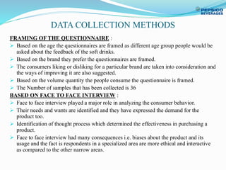 DATA COLLECTION METHODS
FRAMING OF THE QUESTIONNAIRE :
 Based on the age the questionnaires are framed as different age group people would be
asked about the feedback of the soft drinks.
 Based on the brand they prefer the questionnaires are framed.
 The consumers liking or disliking for a particular brand are taken into consideration and
the ways of improving it are also suggested.
 Based on the volume quantity the people consume the questionnaire is framed.
 The Number of samples that has been collected is 36
BASED ON FACE TO FACE INTERVIEW :
 Face to face interview played a major role in analyzing the consumer behavior.
 Their needs and wants are identified and they have expressed the demand for the
product too.
 Identification of thought process which determined the effectiveness in purchasing a
product.
 Face to face interview had many consequences i.e. biases about the product and its
usage and the fact is respondents in a specialized area are more ethical and interactive
as compared to the other narrow areas.
 
