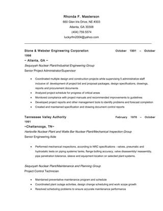 Rhonda F. Masterson
660 Glen Iris Drive, NE #303
Atlanta, GA 30308
(404) 759.5574
luckyrfm2004@yahoo.com
Stone & Webster Engineering Corporation October 1991 – October
1998
~ Atlanta, GA ~
Sequoyah Nuclear Plant/Industrial Engineering Group
Senior Project Administrator/Supervisor
• Coordinated multiple design and construction projects while supervising 5 administrative staff
inclusive of: development of project bid and proposal packages, design specifications, drawings,
reports and procurement documents
• Analyzed project schedule for progress of critical areas
• Monitored compliance with project manuals and recommended improvements to guidelines
• Developed project reports and other management tools to identify problems and forecast completion
• Created and maintained specification and drawing document control reports
Tennessee Valley Authority February 1976 – October
1991
~Chattanooga, TN~
Hartsville Nuclear Plant and Watts Bar Nuclear Plant/Mechanical Inspection Group
Senior Engineering Aide
• Performed mechanical inspections, according to NRC specifications - valves, pneumatic and
hydrostatic tests on piping systems/ tanks, flange bolting accuracy, valve disassembly/ reassembly,
pipe penetration tolerance, sleeve and equipment location on selected plant systems.
Sequoyah Nuclear Plant/Maintenance and Planning Group
Project Control Technician
• Maintained preventative maintenance program and schedule
• Coordinated plant outage activities, design change scheduling and work scope growth
• Resolved scheduling problems to ensure accurate maintenance performance
 