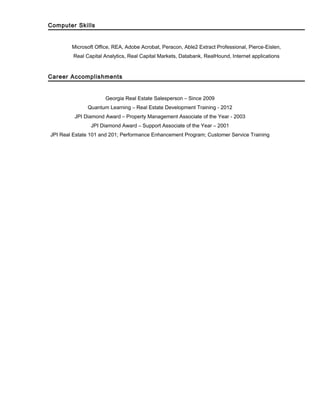 Computer Skills
Microsoft Office, REA, Adobe Acrobat, Peracon, Able2 Extract Professional, Pierce-Eislen,
Real Capital Analytics, Real Capital Markets, Databank, RealHound, Internet applications
Career Accomplishments
Georgia Real Estate Salesperson – Since 2009
Quantum Learning – Real Estate Development Training - 2012
JPI Diamond Award – Property Management Associate of the Year - 2003
JPI Diamond Award – Support Associate of the Year – 2001
JPI Real Estate 101 and 201; Performance Enhancement Program; Customer Service Training
 
