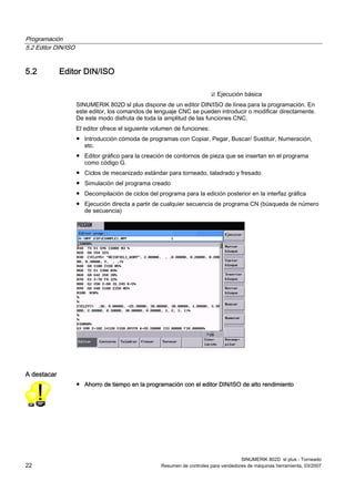 Programación
5.2 Editor DIN/ISO


5.2          Editor DIN/ISO

                                                                           ☑ Ejecución básica
                     SINUMERIK 802D sl plus dispone de un editor DIN/ISO de línea para la programación. En
                     este editor, los comandos de lenguaje CNC se pueden introducir o modificar directamente.
                     De este modo disfruta de toda la amplitud de las funciones CNC.
                     El editor ofrece el siguiente volumen de funciones:
                     ● Introducción cómoda de programas con Copiar, Pegar, Buscar/ Sustituir, Numeración,
                       etc.
                     ● Editor gráfico para la creación de contornos de pieza que se insertan en el programa
                       como código G.
                     ● Ciclos de mecanizado estándar para torneado, taladrado y fresado
                     ● Simulación del programa creado
                     ● Decompilación de ciclos del programa para la edición posterior en la interfaz gráfica
                     ● Ejecución directa a partir de cualquier secuencia de programa CN (búsqueda de número
                       de secuencia)




A destacar
                     ● Ahorro de tiempo en la programación con el editor DIN/ISO de alto rendimiento




                                                                                       SINUMERIK 802D sl plus - Torneado
22                                                   Resumen de controles para vendedores de máquinas herramienta, 03/2007
 