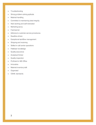 3
 Troubleshooting
 Strong problem solving aptitude
 Material handling
 Committed to maintaining data integrity
 Hard working and self-motivated
 Marketing savvy
 Fast learner
 Adheres to customer service procedures
 Deadline-driven
 Exceptional workflow management
 Shipping and receiving
 Skilled in call center operations
 Palletizer knowledge
 Quality assurance
 Analytical thinker
 Quality inspection
 Proficient in MS Office
 Innovative
 Material inventory skill
 Organized
 OSHA standards
 