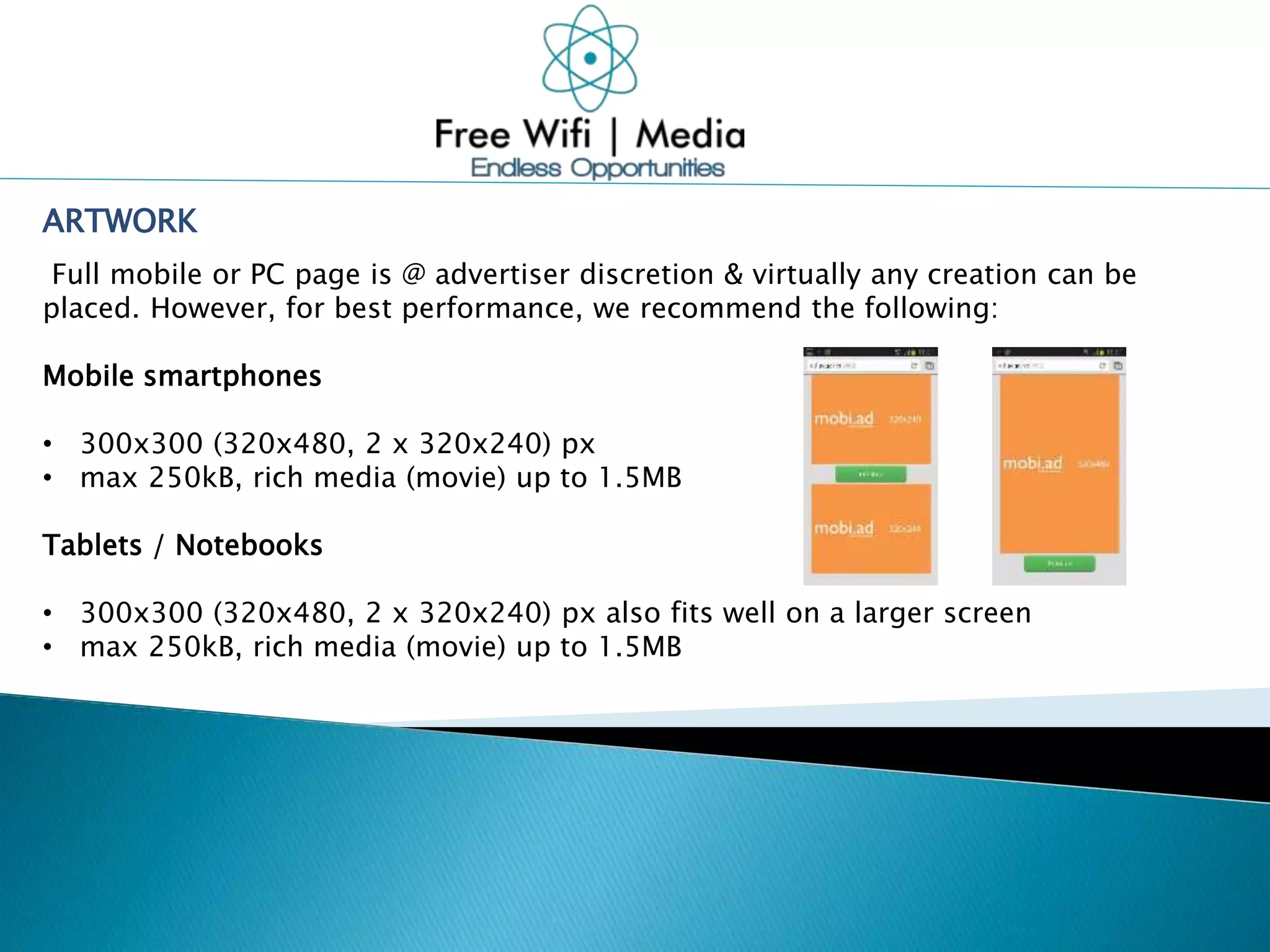 ARTWORK
Full mobile or PC page is @ advertiser discretion & virtually any creation can be
placed. However, for best performance, we recommend the following:
Mobile smartphones
• 300x300 (320x480, 2 x 320x240) px
• max 250kB, rich media (movie) up to 1.5MB
Tablets / Notebooks
• 300x300 (320x480, 2 x 320x240) px also fits well on a larger screen
• max 250kB, rich media (movie) up to 1.5MB
 