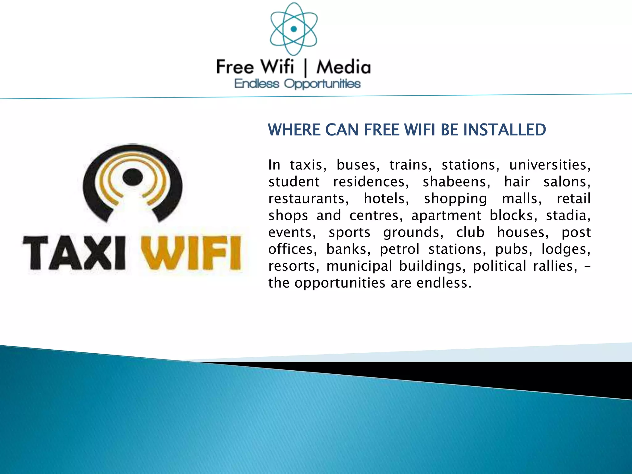 WHERE CAN FREE WIFI BE INSTALLED
In taxis, buses, trains, stations, universities,
student residences, shabeens, hair salons,
restaurants, hotels, shopping malls, retail
shops and centres, apartment blocks, stadia,
events, sports grounds, club houses, post
offices, banks, petrol stations, pubs, lodges,
resorts, municipal buildings, political rallies, –
the opportunities are endless.
 