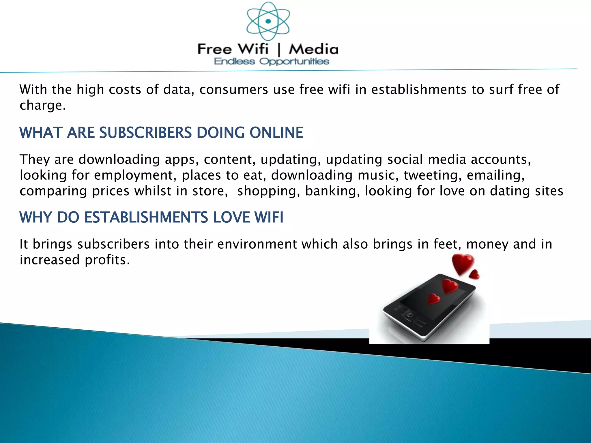 With the high costs of data, consumers use free wifi in establishments to surf free of
charge.
WHAT ARE SUBSCRIBERS DOING ONLINE
They are downloading apps, content, updating, updating social media accounts,
looking for employment, places to eat, downloading music, tweeting, emailing,
comparing prices whilst in store, shopping, banking, looking for love on dating sites
WHY DO ESTABLISHMENTS LOVE WIFI
It brings subscribers into their environment which also brings in feet, money and in
increased profits.
 