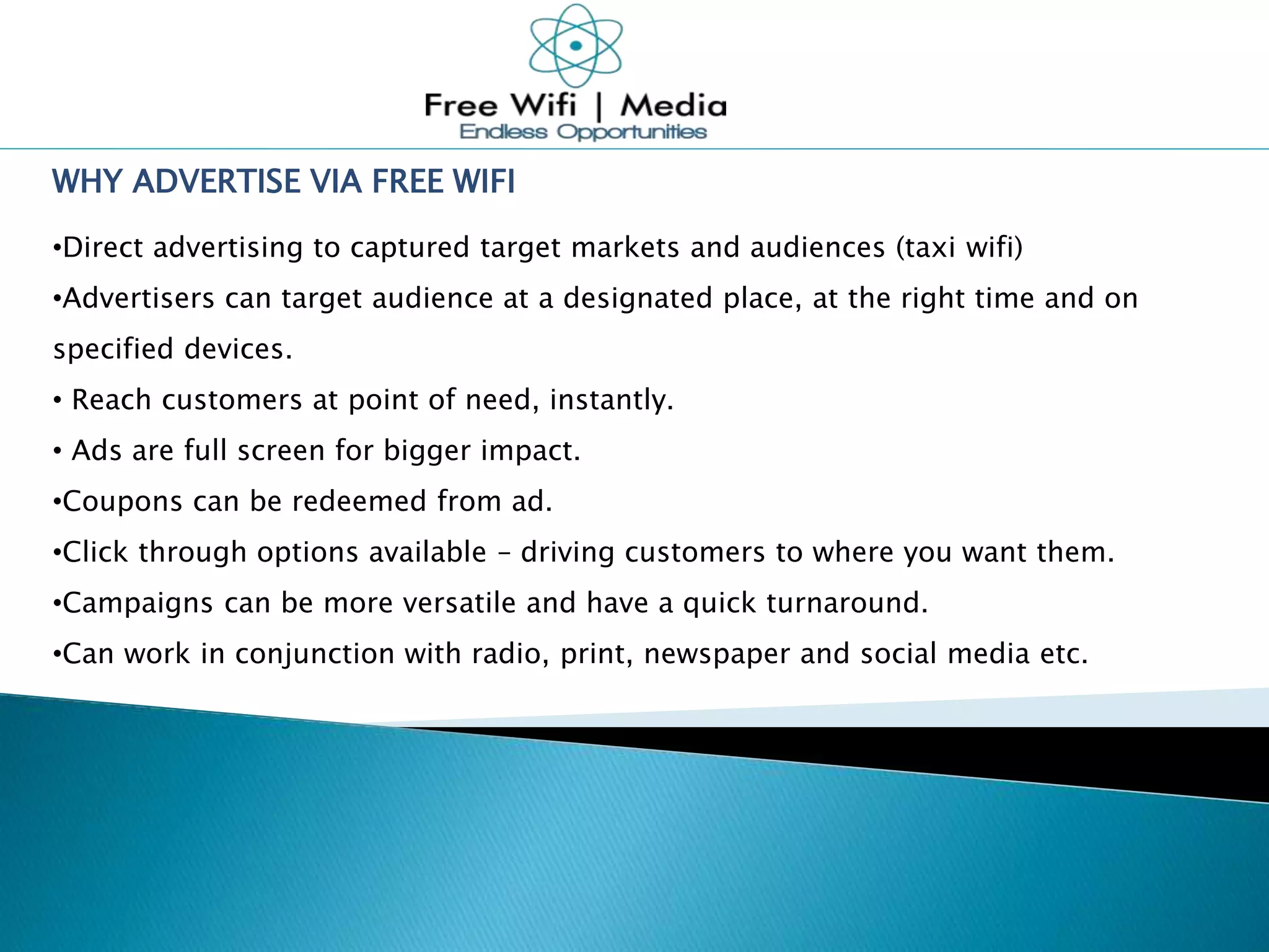 WHY ADVERTISE VIA FREE WIFI
•Direct advertising to captured target markets and audiences (taxi wifi)
•Advertisers can target audience at a designated place, at the right time and on
specified devices.
• Reach customers at point of need, instantly.
• Ads are full screen for bigger impact.
•Coupons can be redeemed from ad.
•Click through options available – driving customers to where you want them.
•Campaigns can be more versatile and have a quick turnaround.
•Can work in conjunction with radio, print, newspaper and social media etc.
 