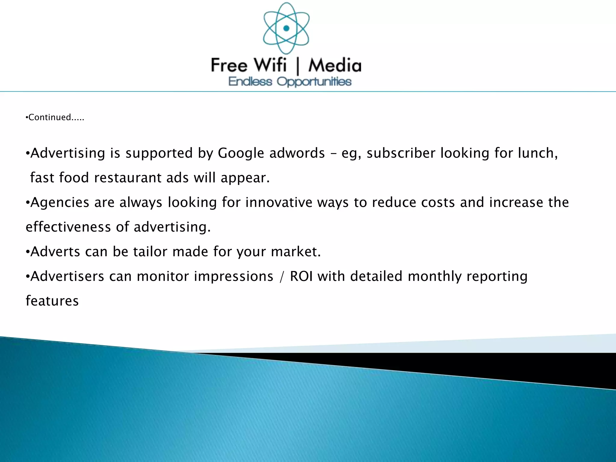 •Continued.....
•Advertising is supported by Google adwords – eg, subscriber looking for lunch,
fast food restaurant ads will appear.
•Agencies are always looking for innovative ways to reduce costs and increase the
effectiveness of advertising.
•Adverts can be tailor made for your market.
•Advertisers can monitor impressions / ROI with detailed monthly reporting
features
 