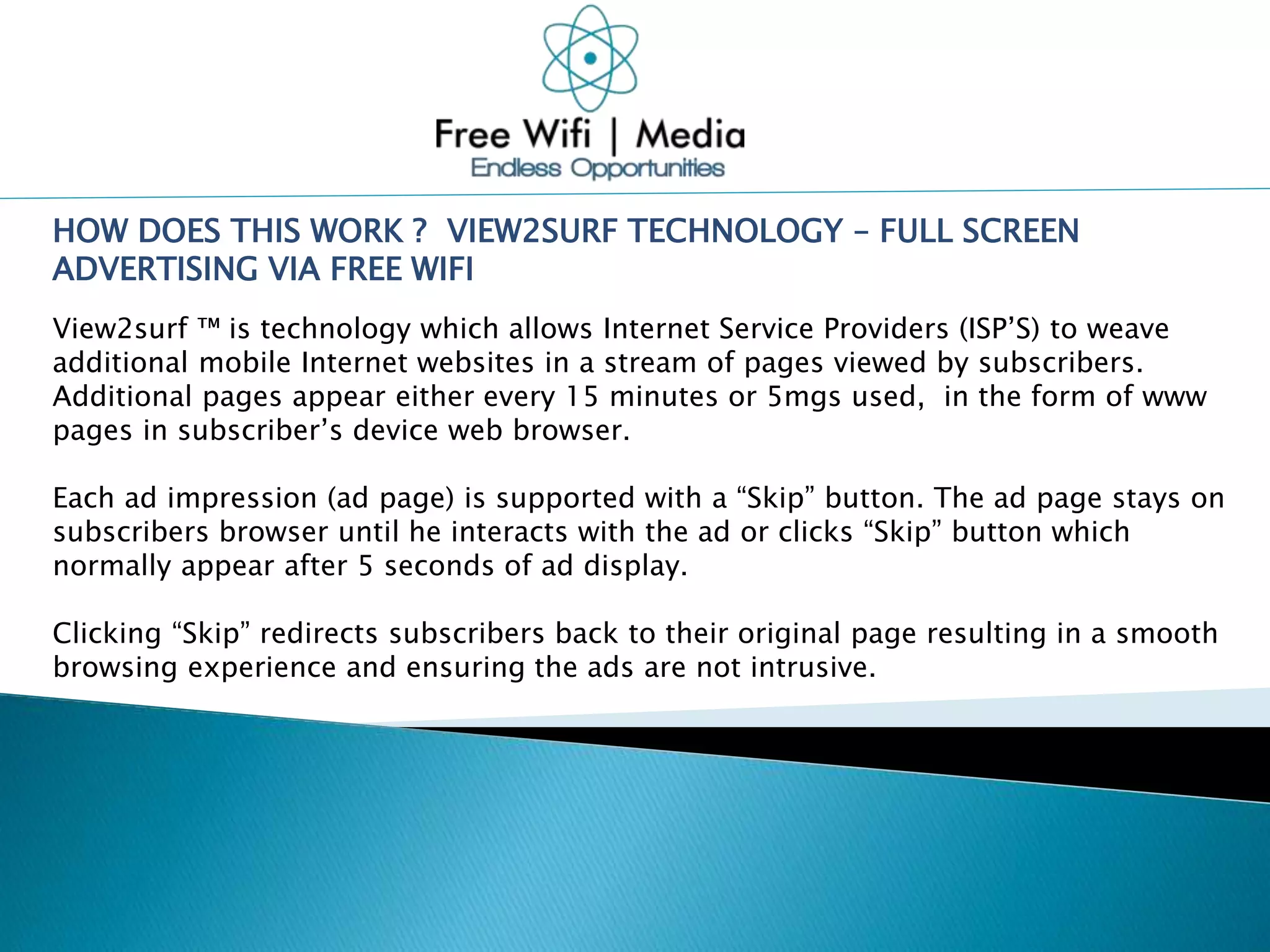 HOW DOES THIS WORK ? VIEW2SURF TECHNOLOGY – FULL SCREEN
ADVERTISING VIA FREE WIFI
View2surf ™ is technology which allows Internet Service Providers (ISP’S) to weave
additional mobile Internet websites in a stream of pages viewed by subscribers.
Additional pages appear either every 15 minutes or 5mgs used, in the form of www
pages in subscriber’s device web browser.
Each ad impression (ad page) is supported with a “Skip” button. The ad page stays on
subscribers browser until he interacts with the ad or clicks “Skip” button which
normally appear after 5 seconds of ad display.
Clicking “Skip” redirects subscribers back to their original page resulting in a smooth
browsing experience and ensuring the ads are not intrusive.
 