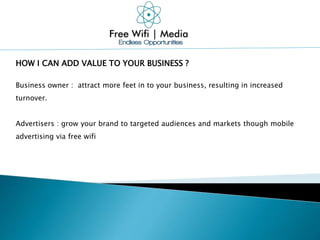 HOW I CAN ADD VALUE TO YOUR BUSINESS ?
Business owner : attract more feet in to your business, resulting in increased
turnover.
Advertisers : grow your brand to targeted audiences and markets though mobile
advertising via free wifi
 