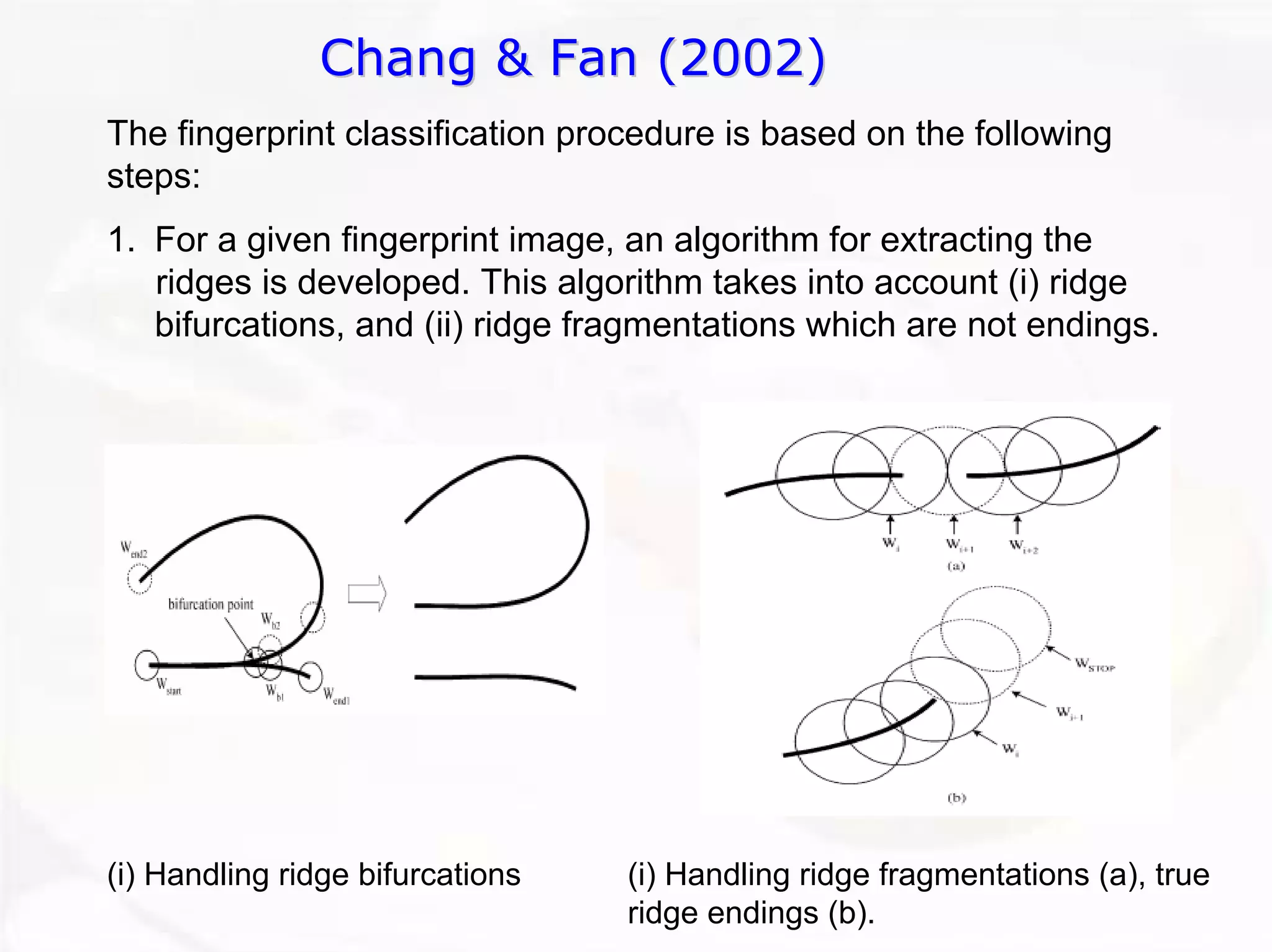 Chang & Fan (2002) 
The fingerprint classification procedure is based on the following steps: 
1.For a given fingerprint image, an algorithm for extracting theridges is developed. This algorithm takes into account (i) ridge bifurcations, and (ii) ridge fragmentations which are not endings. 
(i) Handling ridge bifurcations 
(i) Handling ridge fragmentations (a), true ridge endings (b).  