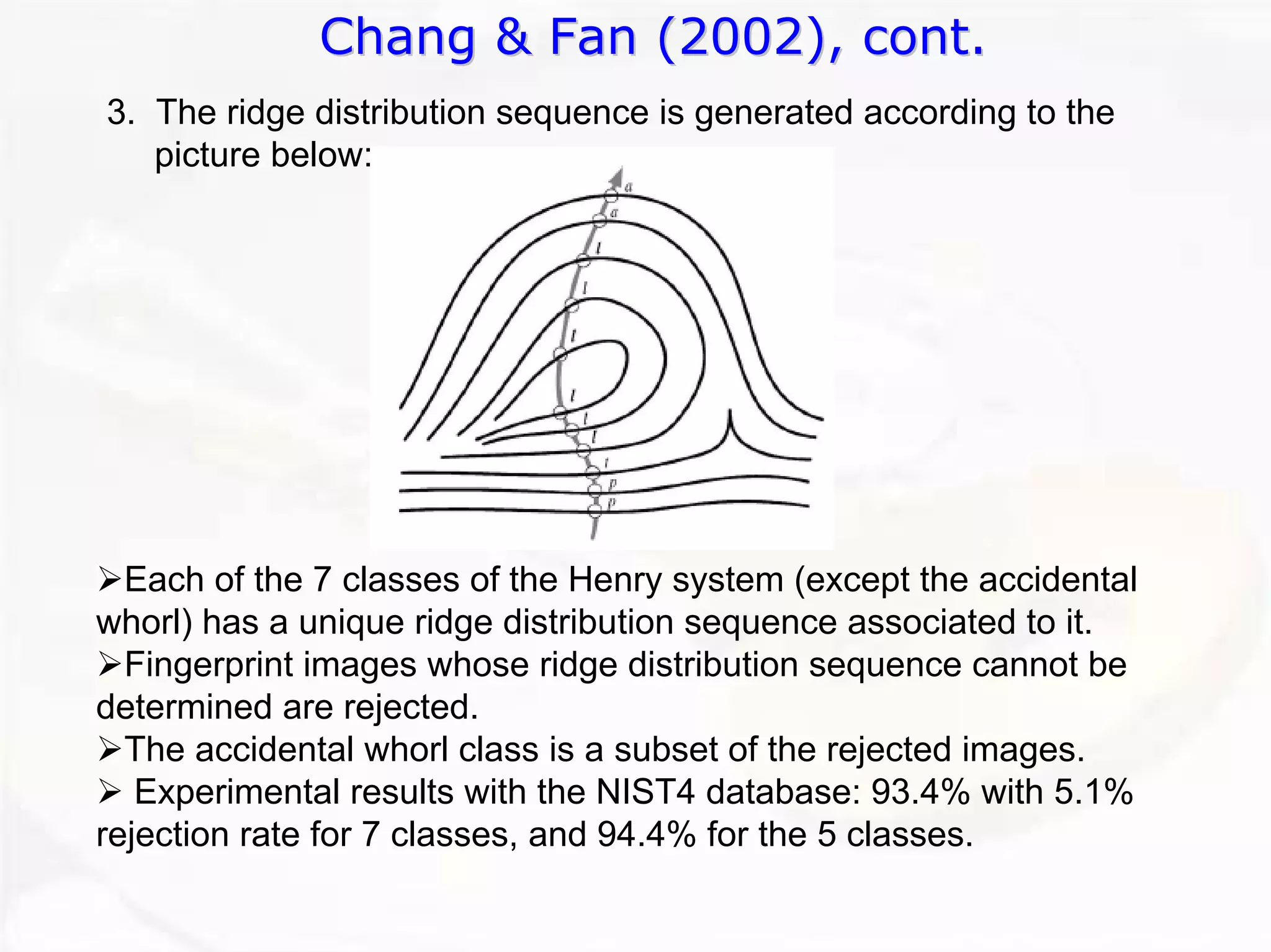 Chang & Fan (2002), cont. 
3. The ridge distribution sequence is generated according to the picture below: ¾Each of the 7 classes of the Henry system (except the accidentalwhorl) has a unique ridge distribution sequence associated to it. ¾Fingerprint images whose ridge distribution sequence cannot be determined are rejected. ¾The accidental whorl class is a subset of the rejected images. ¾Experimental results with the NIST4 database: 93.4% with 5.1% rejection rate for 7 classes, and 94.4% for the 5 classes.  