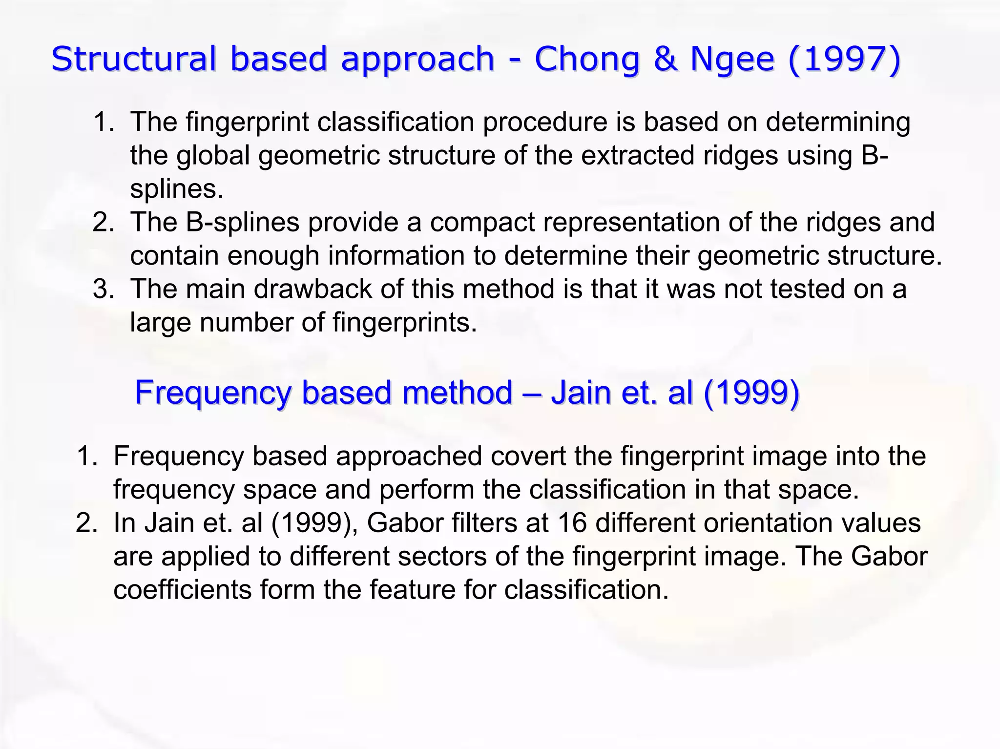 Structural based approach - Chong & Ngee (1997) 
1.The fingerprint classification procedure is based on determiningthe global geometric structure of the extracted ridges using B- splines. 2.The B-splinesprovide a compact representation of the ridges and contain enough information to determine their geometric structure. 3.The main drawback of this method is that it was not tested on a large number of fingerprints. Frequency based method ––Jain et. al (1999)1.Frequency based approached covert the fingerprint image into thefrequency space and perform the classification in that space. 2.In Jain et. al (1999), Gaborfilters at 16 different orientation values are applied to different sectors of the fingerprint image. The Gaborcoefficients form the feature for classification.  