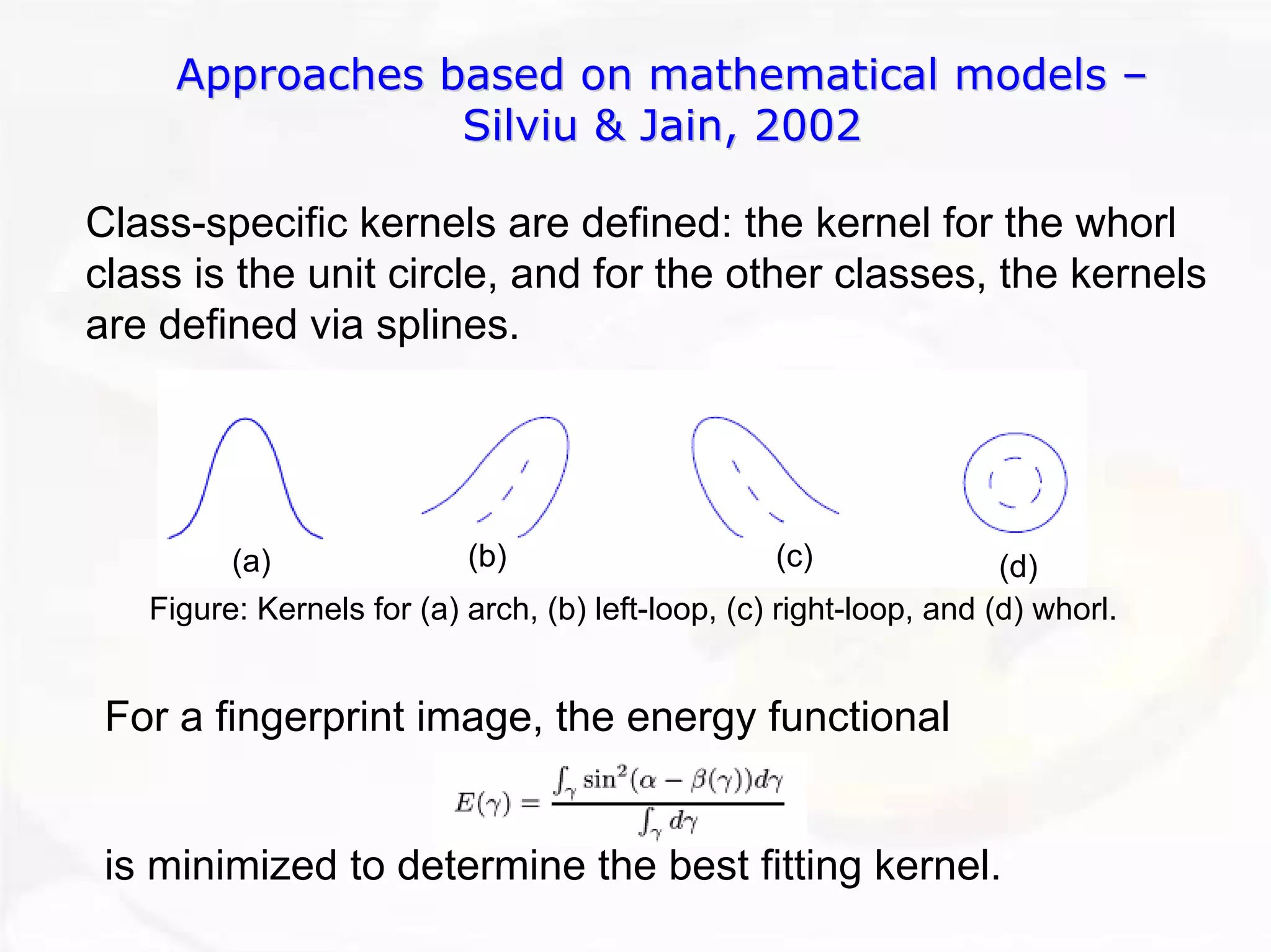 Approaches based on mathematical models –– 
Silviu & Jain, 2002 
Class-specific kernels are defined: the kernel for the whorl class is the unit circle, and for the other classes, the kernelsare defined via splines. Figure: Kernels for (a) arch, (b) left-loop, (c) right-loop, and (d) whorl. (a)(b)(c)(d) 
For a fingerprint image, the energy functionalis minimized to determine the best fitting kernel.  
