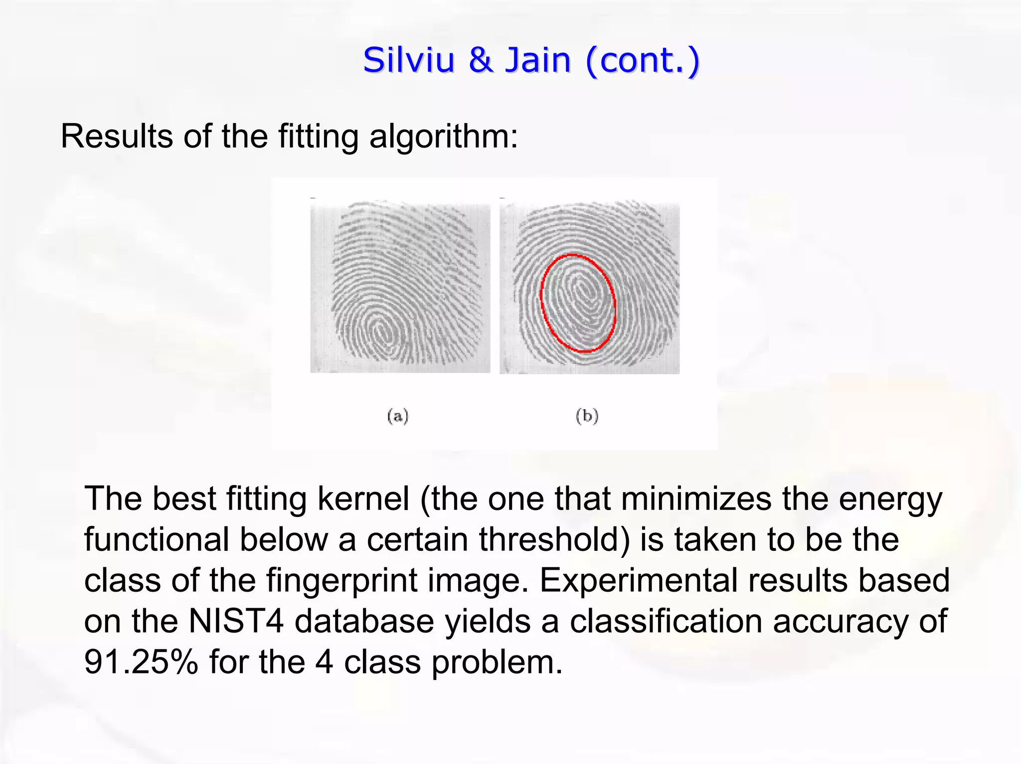 Silviu & Jain (cont.) 
Results of the fitting algorithm: The best fitting kernel (the one that minimizes the energy functional below a certain threshold) is taken to be the class of the fingerprint image. Experimental results based on the NIST4 database yields a classification accuracy of 91.25% for the 4 class problem.  