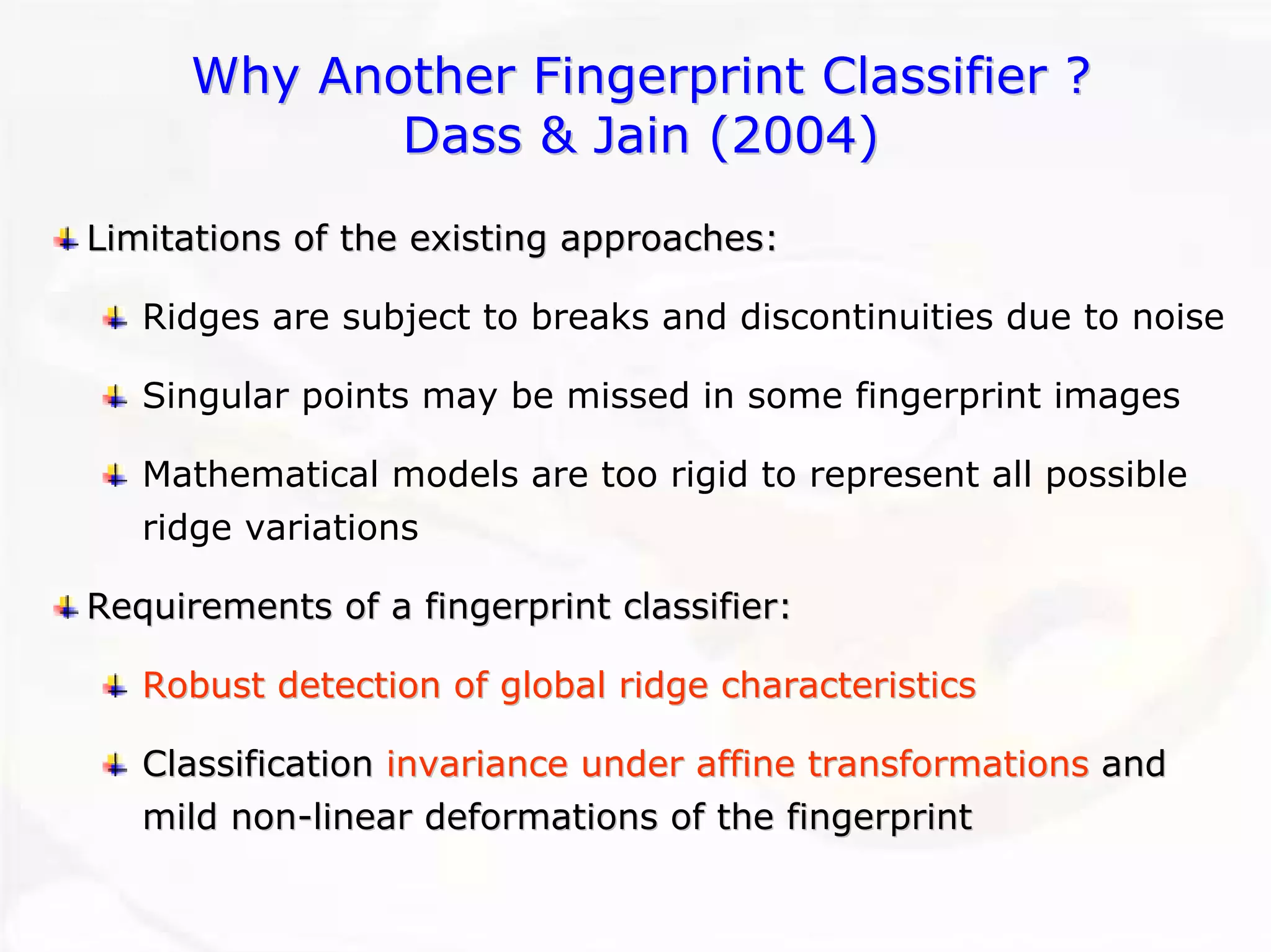 Why Another Fingerprint Classifier ?Dass & Jain (2004)Limitations of the existing approaches:Ridges are subject to breaks and discontinuities due to noise Singular points may be missed in some fingerprint imagesMathematical models are too rigid to represent all possible ridge variationsRequirements of a fingerprint classifier:Requirements Robust detection of global ridge characteristicsRobust characteristicsClassification Classification invariance under affine transformationsinvariance transformationsand and mild nonmild non--linear deformations of the fingerprintlinear fingerprint  