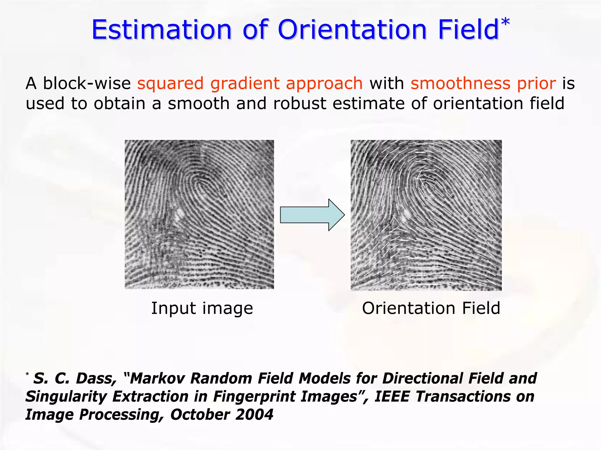 Estimation of Orientation Field Field* 
Input imageOrientation FieldA block-wise squared gradient approachwith smoothness prioris used to obtain a smooth and robust estimate of orientation field*S. C. Dass, “Markov Random Field Models for Directional Field and Singularity Extraction in Fingerprint Images”, IEEE Transactionson Image Processing, October 2004  