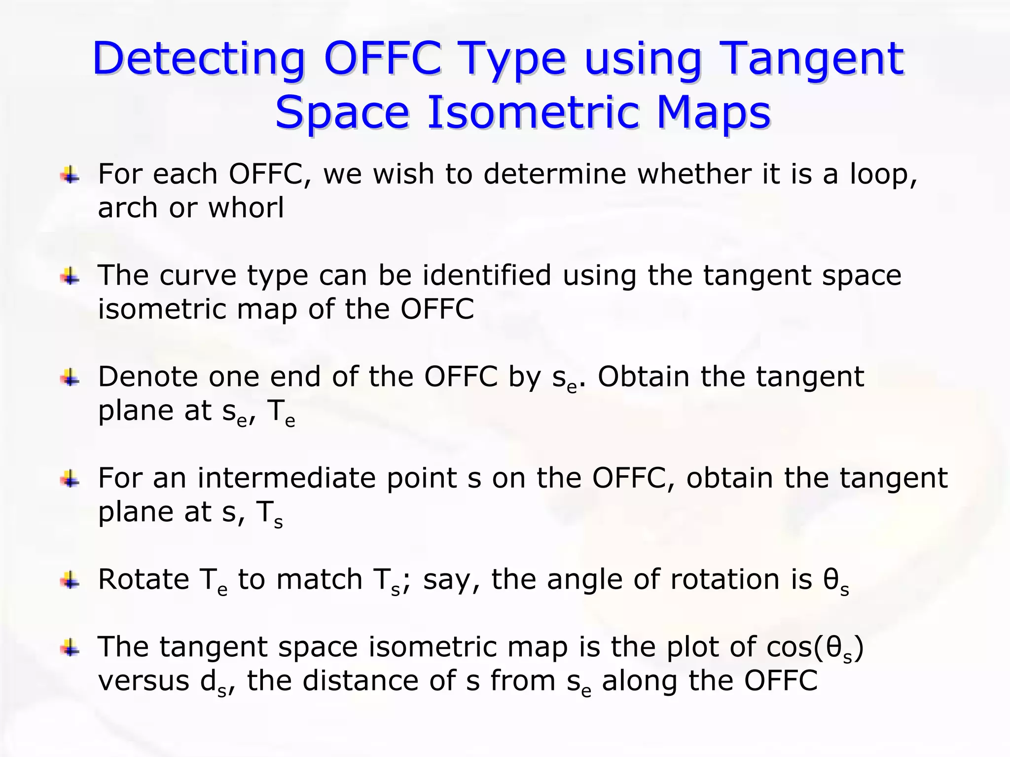 Detecting OFFC Type using Tangent 
Space Isometric Maps 
For each OFFC, we wish to determine whether it is a loop, arch or whorlThe curve type can be identified using the tangent space isometric map of the OFFCDenote one end of the OFFC by se. Obtain the tangent plane at se, TeFor an intermediate point s on the OFFC, obtain the tangent plane at s, TsRotate Teto match Ts; say, the angle of rotation is θsThe tangent space isometric map is the plot of cos(θs) versus ds, the distance of s from sealong the OFFC  