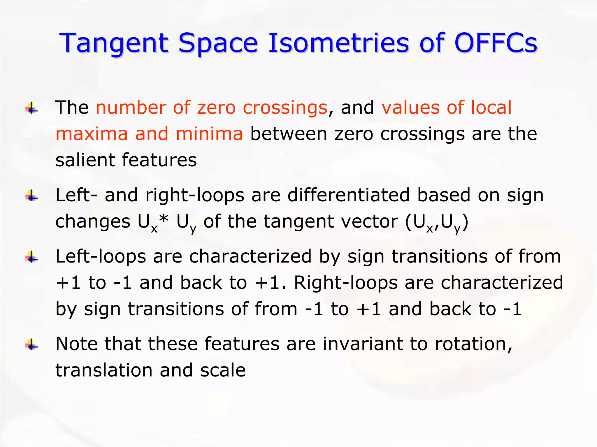 Tangent Space Isometries of OFFCsTangent OFFCsThe number of zero crossings, and values of local maxima and minimabetween zero crossings are the salient featuresLeft-and right-loops are differentiated based on sign changes Ux* Uyof the tangent vector (Ux,Uy) Left-loops are characterized by sign transitions of from +1 to -1 and back to +1. Right-loops are characterized by sign transitions of from -1 to +1 and back to -1Note that these features are invariant to rotation, translation and scale  