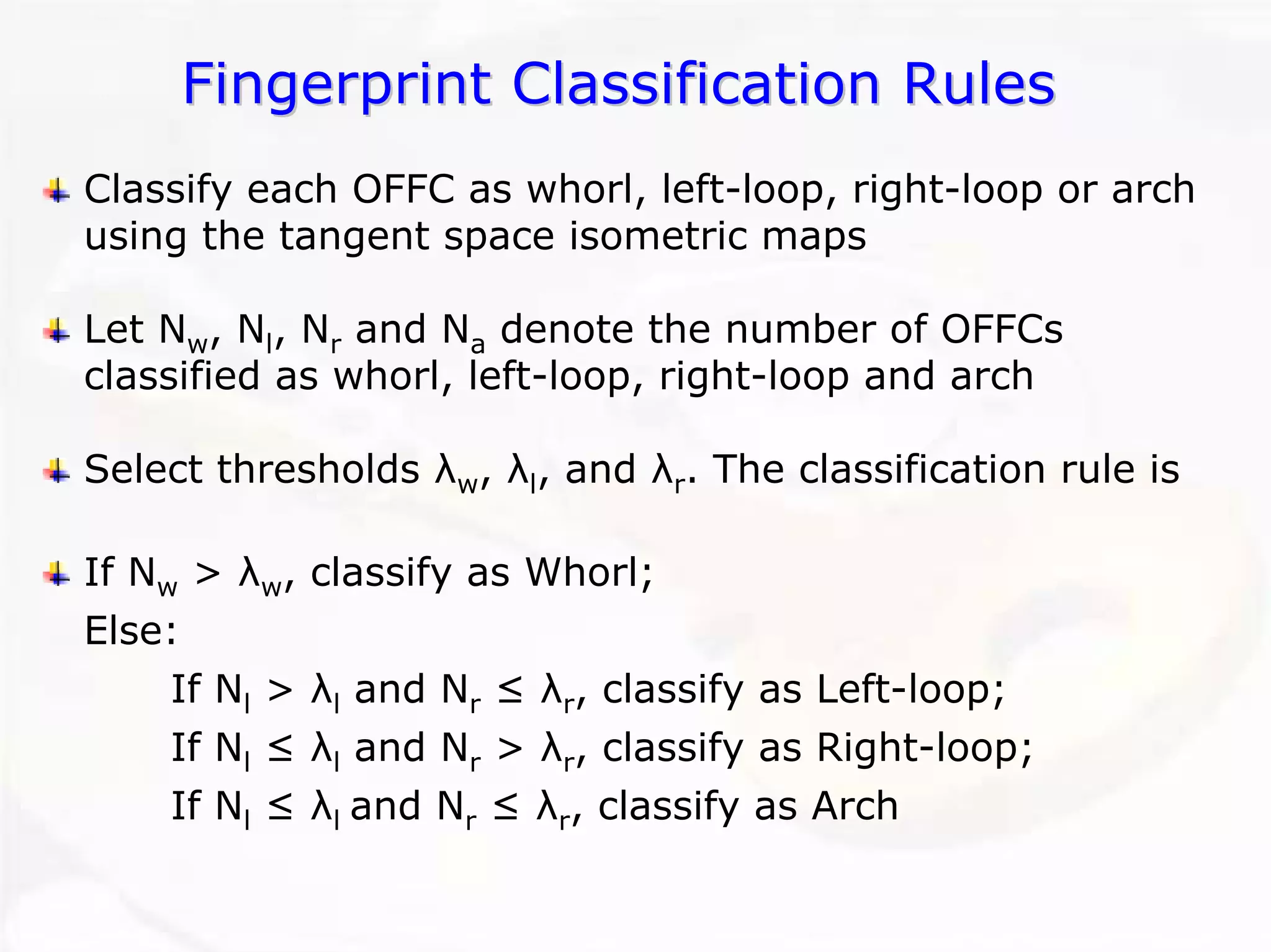 Fingerprint Classification Rules 
Classify each OFFC as whorl, left-loop, right-loop or arch using the tangent space isometric mapsLet Nw, Nl, Nrand Nadenote the number of OFFCsclassified as whorl, left-loop, right-loop and archSelect thresholds λw, λl, and λr. The classification rule isIf Nw> λw, classify as Whorl; Else: If Nl> λland Nr≤ λr, classify as Left-loop; If Nl≤ λland Nr> λr, classify as Right-loop; If Nl≤ λl and Nr≤ λr, classify as Arch  