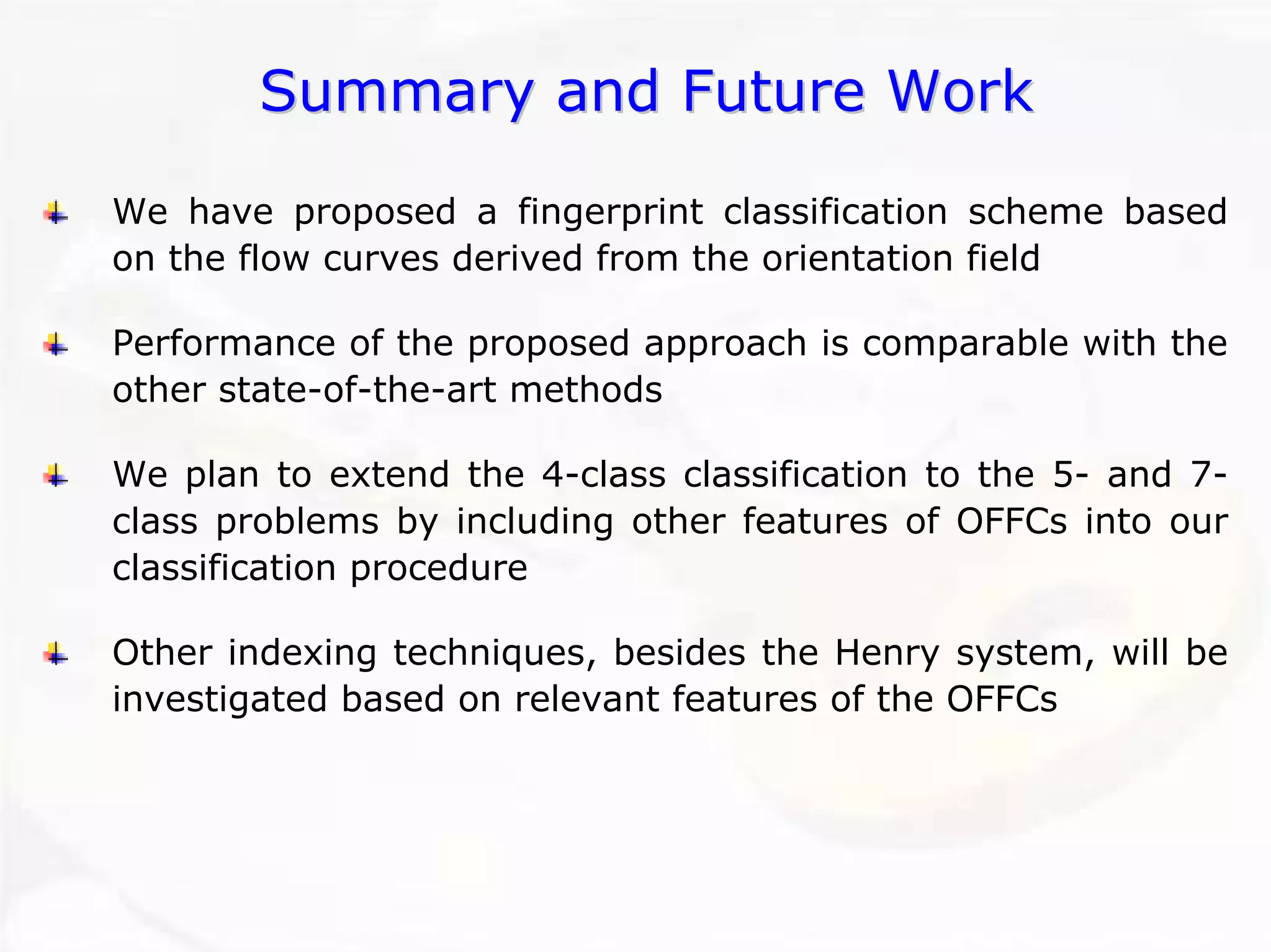 Summary and Future WorkSummary WorkWe have proposed a fingerprint classification scheme based on the flow curves derived from the orientation fieldPerformance of the proposed approach is comparable with the other state-of-the-art methodsWe plan to extend the 4-class classification to the 5-and 7- class problems by including other features of OFFCs into our classification procedureOther indexing techniques, besides the Henry system, will be investigated based on relevant features of the OFFCs 