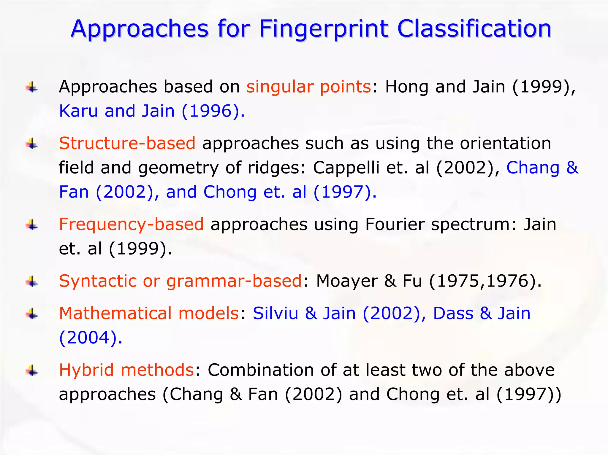Approaches for Fingerprint ClassificationApproaches ClassificationApproaches based on singular points: Hong and Jain (1999), Karu and Jain (1996). Structure-basedapproaches such as using the orientation field and geometry of ridges: Cappelli et. al (2002), Chang & Fan (2002), and Chong et. al (1997). Frequency-basedapproaches using Fourier spectrum: Jain et. al (1999). Syntactic or grammar-based: Moayer & Fu (1975,1976). Mathematical models: Silviu & Jain (2002), Dass & Jain (2004). Hybrid methods: Combination of at least two of the above approaches (Chang & Fan (2002) and Chong et. al (1997))  