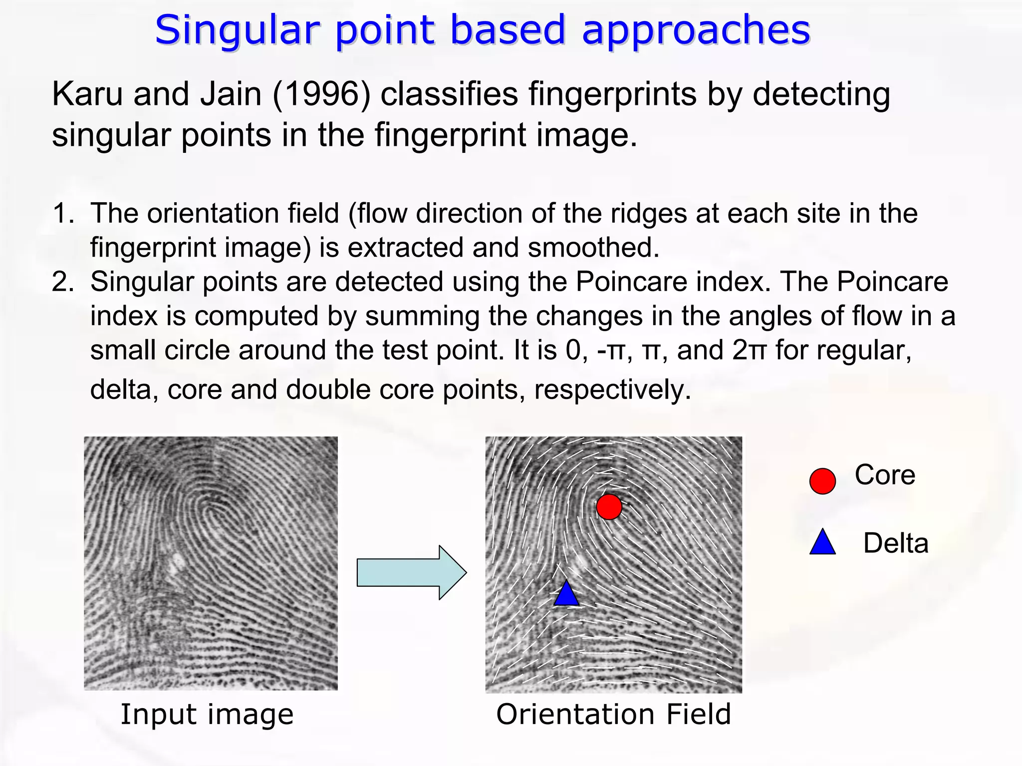 Singular point based approaches 
Input imageOrientation FieldKaruand Jain (1996) classifies fingerprints by detectingsingular points in the fingerprint image. 1.The orientation field (flow direction of the ridges at each sitein the fingerprint image) is extracted and smoothed. 2.Singular points are detected using the Poincareindex. The Poincareindex is computed by summing the changes in the angles of flow in a small circle around the test point. It is 0, -π, π, and 2πfor regular, delta, core and double core points, respectively. CoreDelta  
