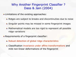 Why Another Fingerprint Classifier ?Dass & Jain (2004)Limitations of the existing approaches:Ridges are subject to breaks and discontinuities due to noise Singular points may be missed in some fingerprint imagesMathematical models are too rigid to represent all possible ridge variationsRequirements of a fingerprint classifier:Requirements Robust detection of global ridge characteristicsRobust characteristicsClassification Classification invariance under affine transformationsinvariance transformationsand and mild nonmild non--linear deformations of the fingerprintlinear fingerprint  