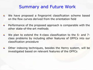 Summary and Future WorkSummary WorkWe have proposed a fingerprint classification scheme based on the flow curves derived from the orientation fieldPerformance of the proposed approach is comparable with the other state-of-the-art methodsWe plan to extend the 4-class classification to the 5-and 7- class problems by including other features of OFFCs into our classification procedureOther indexing techniques, besides the Henry system, will be investigated based on relevant features of the OFFCs 