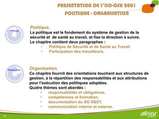 10
Politique.
La politique est le fondement du système de gestion de la
sécurité et de santé au travail, et fixe la direction à suivre.
Le chapitre contient deux paragraphes :
• Politique de Sécurité et de Santé au Travail
• Participation des travailleurs.
PRESENTATION DE L’ILO-OSH 2001
POLITIQUE - ORGANISATION
Organisation.
Ce chapitre fournit des orientations touchant aux structures de
gestion, à la répartition des responsabilités et aux attributions
pour l’exécution des politiques adoptées.
Quatre thèmes sont abordés :
• responsabilités et obligations,
• compétences et formation,
• documentation du SG S&ST,
• communication interne et externe.
 