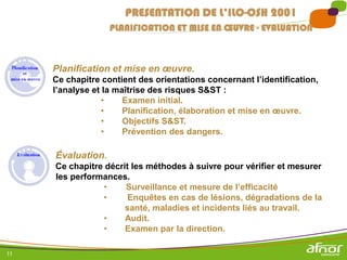 11
Planification et mise en œuvre.
Ce chapitre contient des orientations concernant l’identification,
l’analyse et la maîtrise des risques S&ST :
• Examen initial.
• Planification, élaboration et mise en œuvre.
• Objectifs S&ST.
• Prévention des dangers.
PRESENTATION DE L’ILO-OSH 2001
PLANIFICATION ET MISE EN ŒUVRE - EVALUATION
Évaluation.
Ce chapitre décrit les méthodes à suivre pour vérifier et mesurer
les performances.
• Surveillance et mesure de l’efficacité
• Enquêtes en cas de lésions, dégradations de la
santé, maladies et incidents liés au travail.
• Audit.
• Examen par la direction.
 