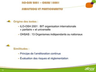 13
ILO-OSH 2001 – OHSAS 18001
SIMILITUDES ET PARTICULARITES
Origine des textes :
 ILO-OSH 2001 : BIT organisation internationale
« paritaire » et universelle
 OHSAS : 13 Organismes indépendants ou nationaux
Similitudes :
 Principe de l’amélioration continue
 Évaluation des risques et réglementation
 