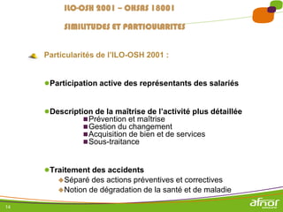 14
Particularités de l’ILO-OSH 2001 :
●Participation active des représentants des salariés
●Description de la maîtrise de l’activité plus détaillée
Prévention et maîtrise
Gestion du changement
Acquisition de bien et de services
Sous-traitance
●Traitement des accidents
Séparé des actions préventives et correctives
Notion de dégradation de la santé et de maladie
ILO-OSH 2001 – OHSAS 18001
SIMILITUDES ET PARTICULARITES
 