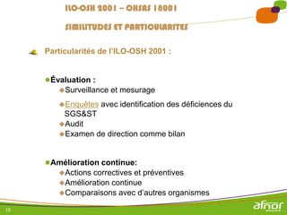 15
Particularités de l’ILO-OSH 2001 :
●Évaluation :
Surveillance et mesurage
Enquêtes avec identification des déficiences du
SGS&ST
Audit
Examen de direction comme bilan
●Amélioration continue:
Actions correctives et préventives
Amélioration continue
Comparaisons avec d’autres organismes
ILO-OSH 2001 – OHSAS 18001
SIMILITUDES ET PARTICULARITES
 