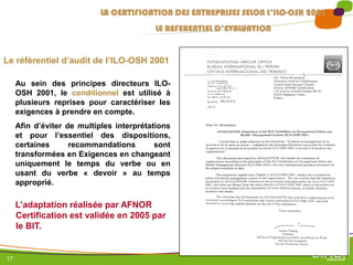 17
LA CERTIFICATION DES ENTREPRISES SELON L’ILO-OSH 2001
LE REFERENTIEL D’EVALUATION
Le référentiel d’audit de l’ILO-OSH 2001
L’adaptation réalisée par AFNOR
Certification est validée en 2005 par
le BIT.
Au sein des principes directeurs ILO-
OSH 2001, le conditionnel est utilisé à
plusieurs reprises pour caractériser les
exigences à prendre en compte.
Afin d’éviter de multiples interprétations
et pour l’essentiel des dispositions,
certaines recommandations sont
transformées en Exigences en changeant
uniquement le temps du verbe ou en
usant du verbe « devoir » au temps
approprié.
 