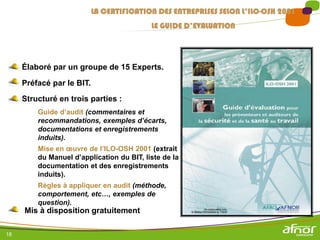 18
Élaboré par un groupe de 15 Experts.
Préfacé par le BIT.
Structuré en trois parties :
Guide d’audit (commentaires et
recommandations, exemples d’écarts,
documentations et enregistrements
induits).
Mise en œuvre de l’ILO-OSH 2001 (extrait
du Manuel d’application du BIT, liste de la
documentation et des enregistrements
induits).
Règles à appliquer en audit (méthode,
comportement, etc…, exemples de
question).
Mis à disposition gratuitement
LA CERTIFICATION DES ENTREPRISES SELON L’ILO-OSH 2001
LE GUIDE D’EVALUATION
 