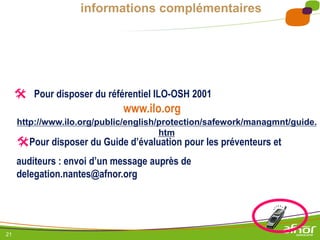 21
informations complémentaires
 Pour disposer du référentiel ILO-OSH 2001
http://www.ilo.org/public/english/protection/safework/managmnt/guide.
htm
www.ilo.org
Pour disposer du Guide d’évaluation pour les préventeurs et
auditeurs : envoi d’un message auprès de
delegation.nantes@afnor.org
 