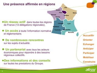 3
Une présence affirmée en régions
●Un réseau actif dans toutes les régions
de France (13 délégations régionales).
● Un accès à toute l’information normative
et réglementaire.
● De nombreuses rencontres
sur les sujets d’actualité.
● Un partenariat avec tous les acteurs
économiques pour répondre à des besoins
régionaux collectifs.
●Des informations et des conseils
sur toutes les prestations du Groupe.
Accueillir
Orienter
Echanger
Anticiper
Participer
Mobiliser
Construire
Lille
Nancy
Rouen
Paris
Rennes
Orléans
Nantes
Limoges Lyon
Bordeaux
Toulouse Montpellier
Marseille
 