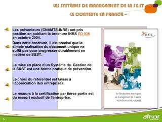 5
Les préventeurs (CNAMTS-INRS) ont pris
position en publiant la brochure INRS ED 936
en octobre 2004.
Dans cette brochure, il est précisé que la
simple réalisation du document unique ne
suffit pas pour progresser durablement en
matière de S&ST.
La mise en place d’un Système de Gestion de
la S&ST est une bonne pratique de prévention.
Le choix du référentiel est laissé à
l’appréciation des entreprises.
Le recours à la certification par tierce partie est
du ressort exclusif de l'entreprise.
LES SYSTÈMES DE MANAGEMENT DE LA S&ST
LE CONTEXTE EN FRANCE –
 