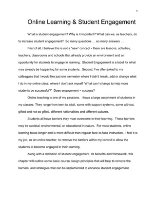 1
Online Learning & Student Engagement
What is student engagement? Why is it important? What can we, as teachers, do
to increase student engagement? So many questions … so many answers …
First of all, I believe this is not a “new” concept - there are lessons, activities,
teachers, classrooms and schools that already provide an environment and an
opportunity for students to engage in learning. Student Engagement is a label for what
may already be happening for some students. Second, I’ve often joked to my
colleagues that I would like just one semester where I didn’t tweak, add or change what
I do in my online class; where I don’t ask myself “What can I change to help more
students be successful?” Does engagement = success?
Online teaching is one of my passions. I have a large assortment of students in
my classes. They range from teen to adult, some with support systems, some without,
gifted and not so gifted, different nationalities and different cultures.
Students all have barriers they must overcome in their learning. These barriers
may be societal, environmental, or educational in nature. For most students, online
learning takes longer and is more difficult than regular face-to-face instruction. I feel it is
my job, as an online teacher, to remove the barriers within my control to allow the
students to become engaged in their learning.
Along with a definition of student engagement, its benefits and framework, this
chapter will outline some basic course design principles that will help to remove the
barriers, and strategies that can be implemented to enhance student engagement.
 